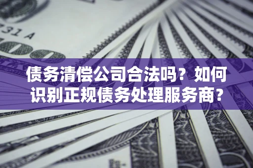 武汉债务清偿公司合法吗？如何识别正规债务处理服务商？