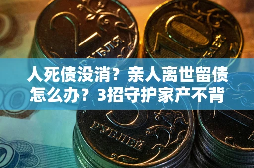 武汉人死债没消？亲人离世留债怎么办？3招守护家产不背锅
