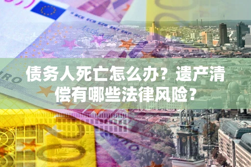 武汉债务人死亡怎么办？遗产清偿有哪些法律风险？