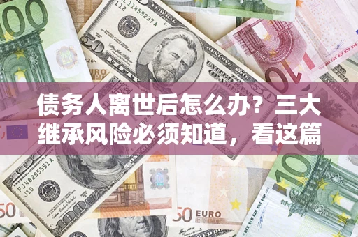 武汉债务人离世后怎么办？三大继承风险必须知道，看这篇就够了